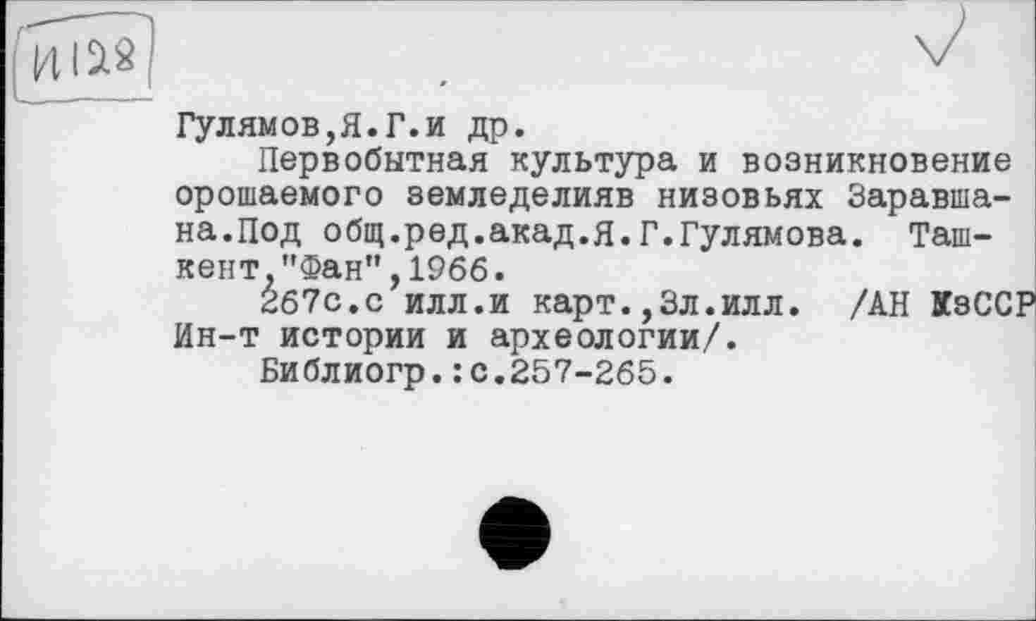 ﻿Гулямов,Я.Г.и др.
Первобытная культура и возникновение орошаемого земледелияв низовьях Заравша-на.Под общ.ред.акад.Я.Г.Гулямова. Ташкент "Фан", 1966.
267с.с илл.и карт.,3л.илл. /АН КзССР Ин-т истории и археологии/.
Библиогр.:с.257-265.